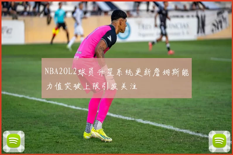 NBA2OL2球员升星系统更新詹姆斯能力值突破上限引发关注