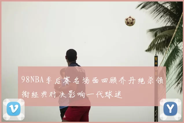 98NBA季后赛名场面回顾乔丹绝杀领衔经典对决影响一代球迷