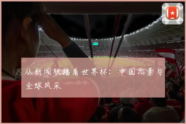 从新闻联播看世界杯:中国元素与全球风采