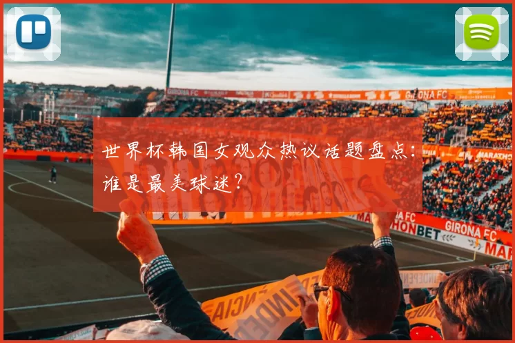 世界杯韩国女观众热议话题盘点:谁是最美球迷?
