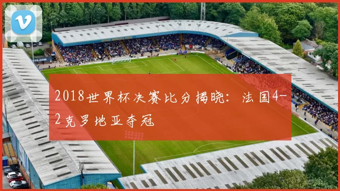 2018世界杯决赛比分揭晓:法国4-2克罗地亚夺冠