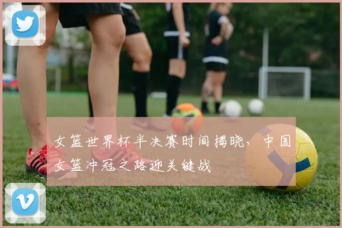 女篮世界杯半决赛时间揭晓,中国女篮冲冠之路迎关键战