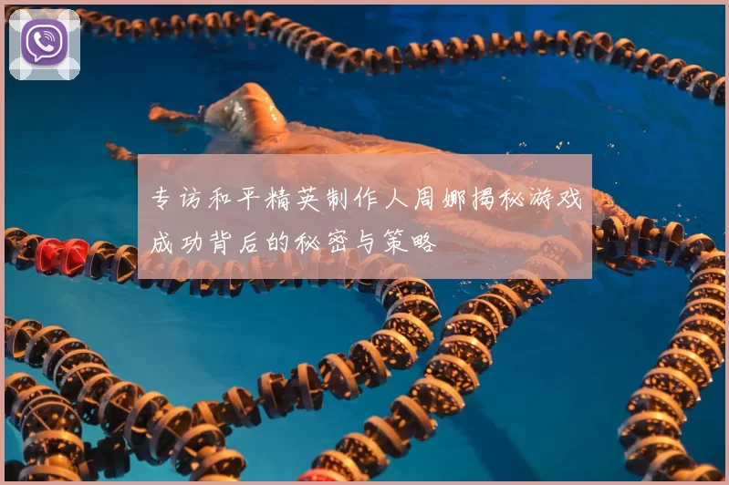 专访和平精英制作人周娜揭秘游戏成功背后的秘密与策略