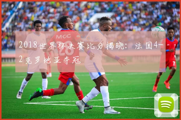 2018世界杯决赛比分揭晓：法国4-2克罗地亚夺冠