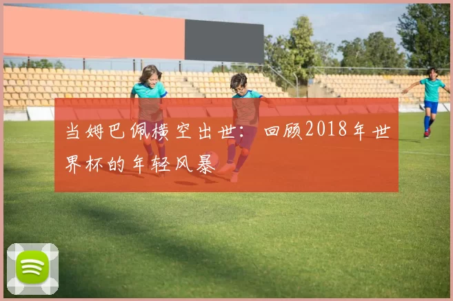 当姆巴佩横空出世:回顾2018年世界杯的年轻风暴