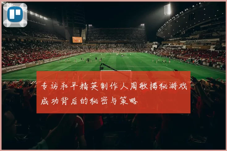 专访和平精英制作人周敏揭秘游戏成功背后的秘密与策略